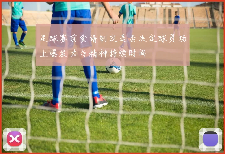 足球赛前食谱制定是否决定球员场上爆发力与精神持续时间