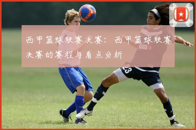 西甲篮球联赛决赛：西甲篮球联赛决赛的赛程与看点分析