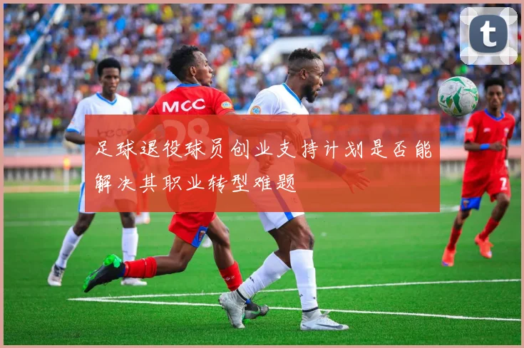 足球退役球员创业支持计划是否能解决其职业转型难题